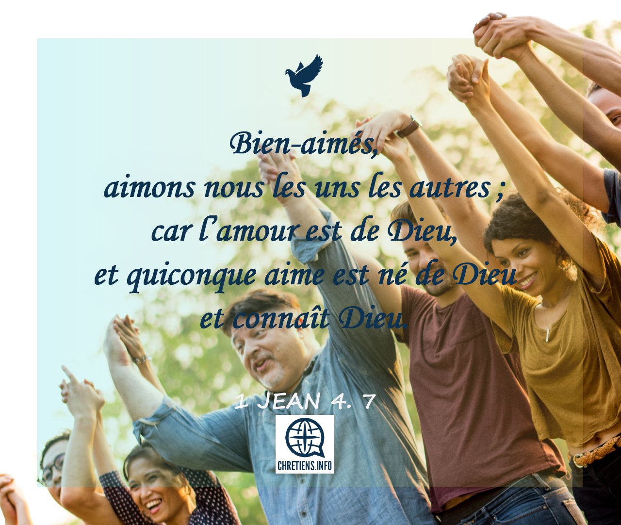 1 Jean 4:7 Amis très chers, aimons-nous les uns les autres, parce que  l'amour vient de Dieu. Tous ceux qui aiment sont enfants de Dieu et ils  connaissent Dieu.