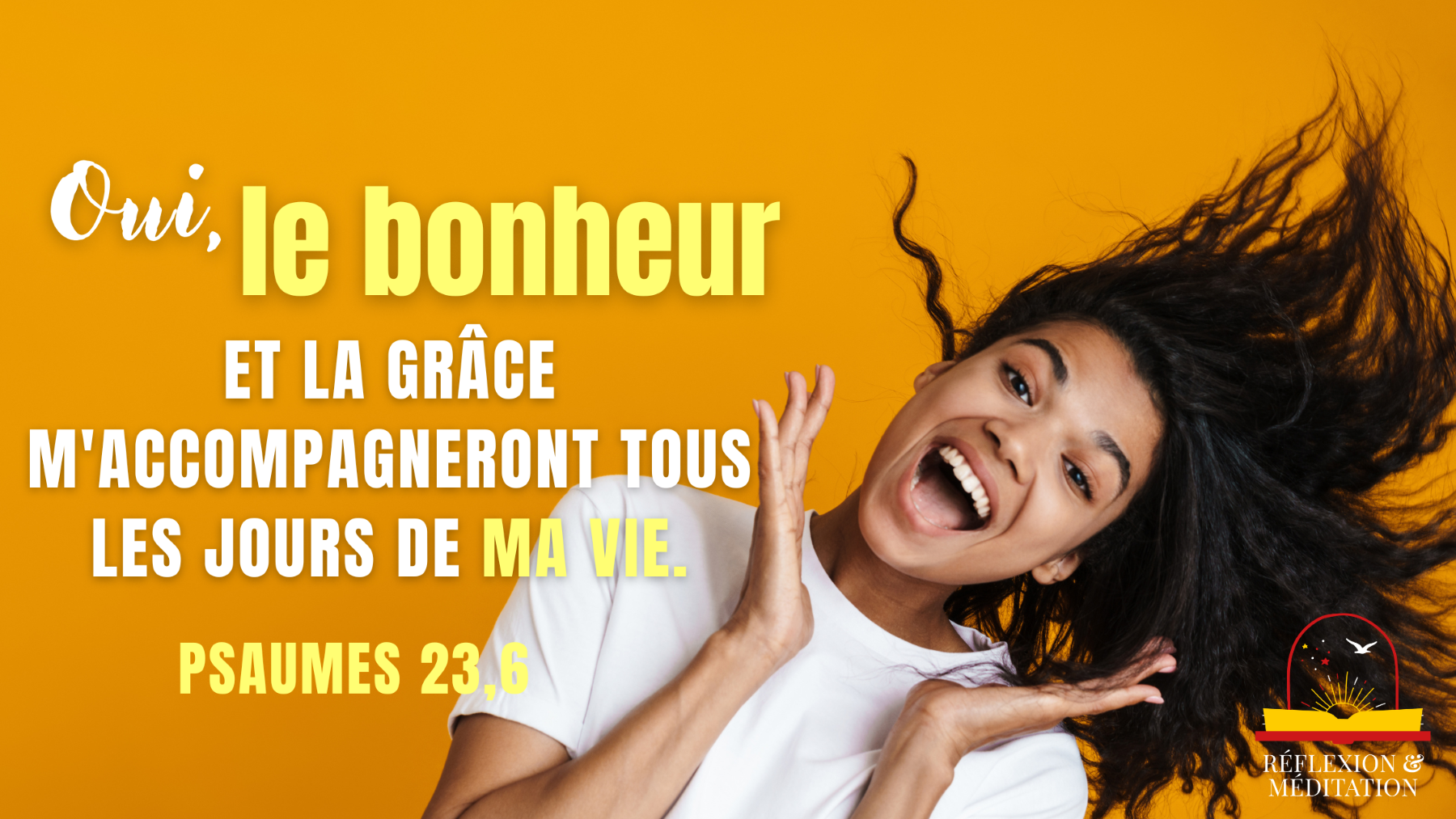 Oui, le bonheur et la grâce maccompagneront Tous les jours de ma vie, Et  jhabiterai dans la maison de lÉternel Jusquà la fin de mes jours.  Psaumes 23,6 - VIE CHRÉTIENNE -