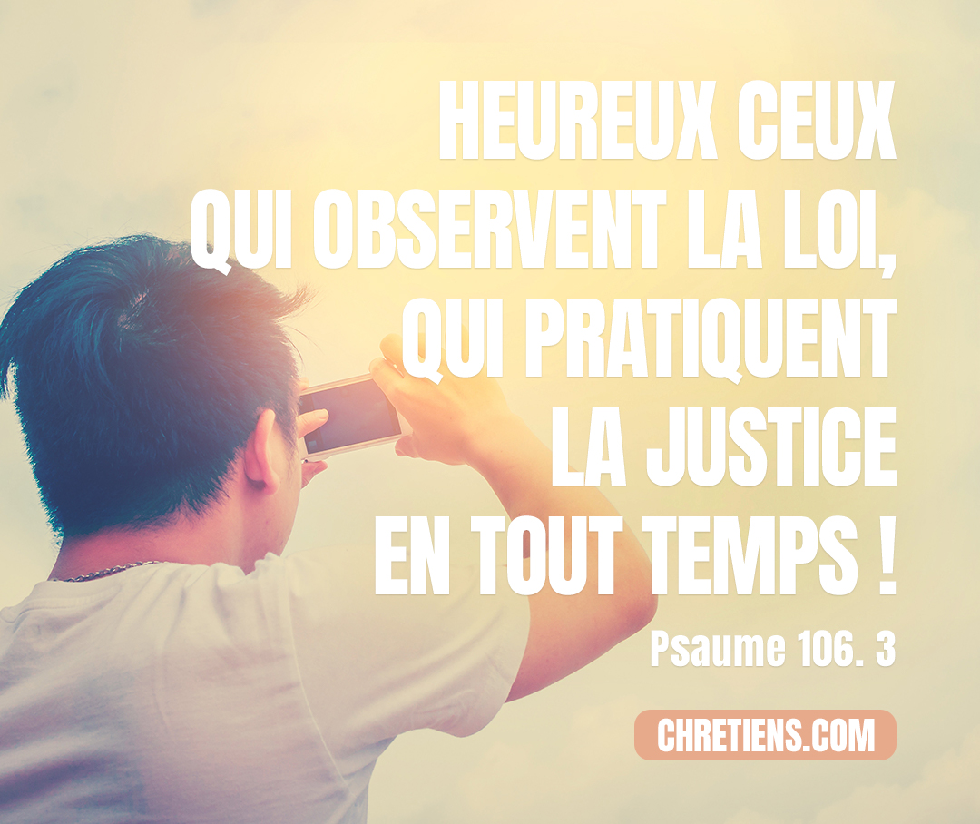 Heureux ceux qui respectent le juste jugement, qui pratiquent la justice en tout temps ! Psaumes 106:3