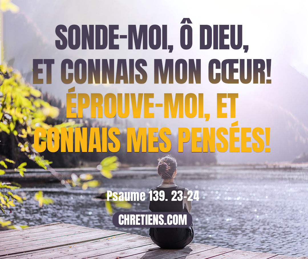 Sonde-moi, ô Dieu, et connais mon cœur ! éprouve-moi, et connais mes pensées ! Psaumes 139:23