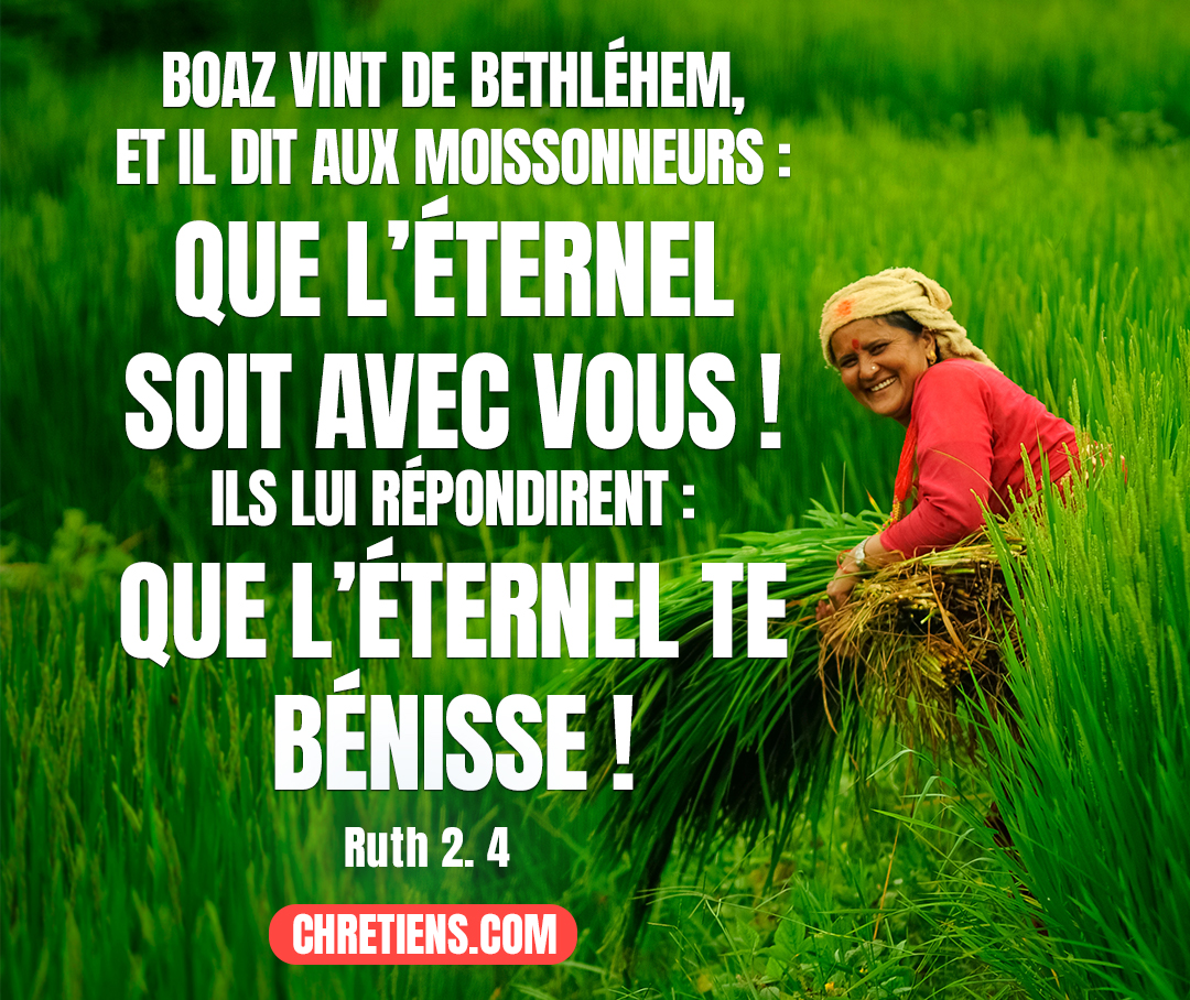 Et voici, Boaz vint de Bethléhem, et il dit aux moissonneurs : Que l’Éternel soit avec vous ! Ils lui répondirent : Que l’Éternel te bénisse ! Ruth 2:4