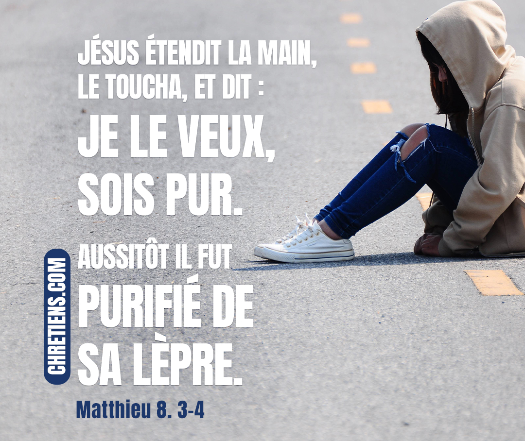 Matthieu 8:3 - Jésus étendit la main, le toucha, et dit : Je le veux, sois pur. Aussitôt il fut purifié de sa lèpre.