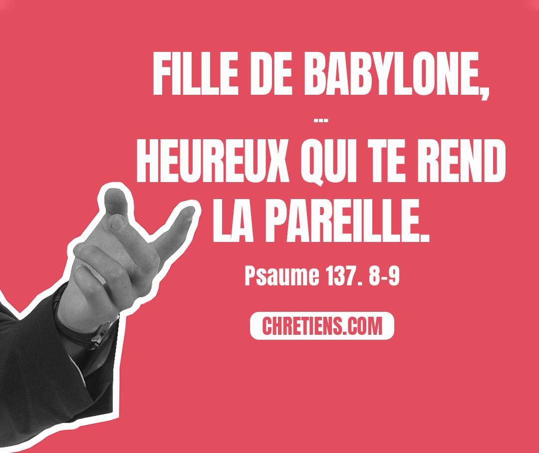 Fille de Babylone, qui vas être détruite, heureux celui qui te rendra la pareille pour ce que tu nous as fait ! Heureux celui qui saisira tes petits enfants, et les écrasera contre le roc ! Psaumes 137:8, 9