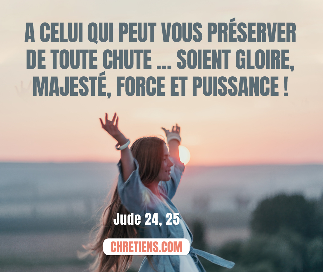 À celui qui a le pouvoir de vous garder sans que vous trébuchiez et de vous placer irréprochables devant sa gloire, dans l’allégresse – au seul Dieu, notre Sauveur, par notre Seigneur Jésus Christ, gloire, majesté, force et pouvoir, dès avant tout siècle, et maintenant, et pour tous les siècles ! Amen. Jude 1:24, 25