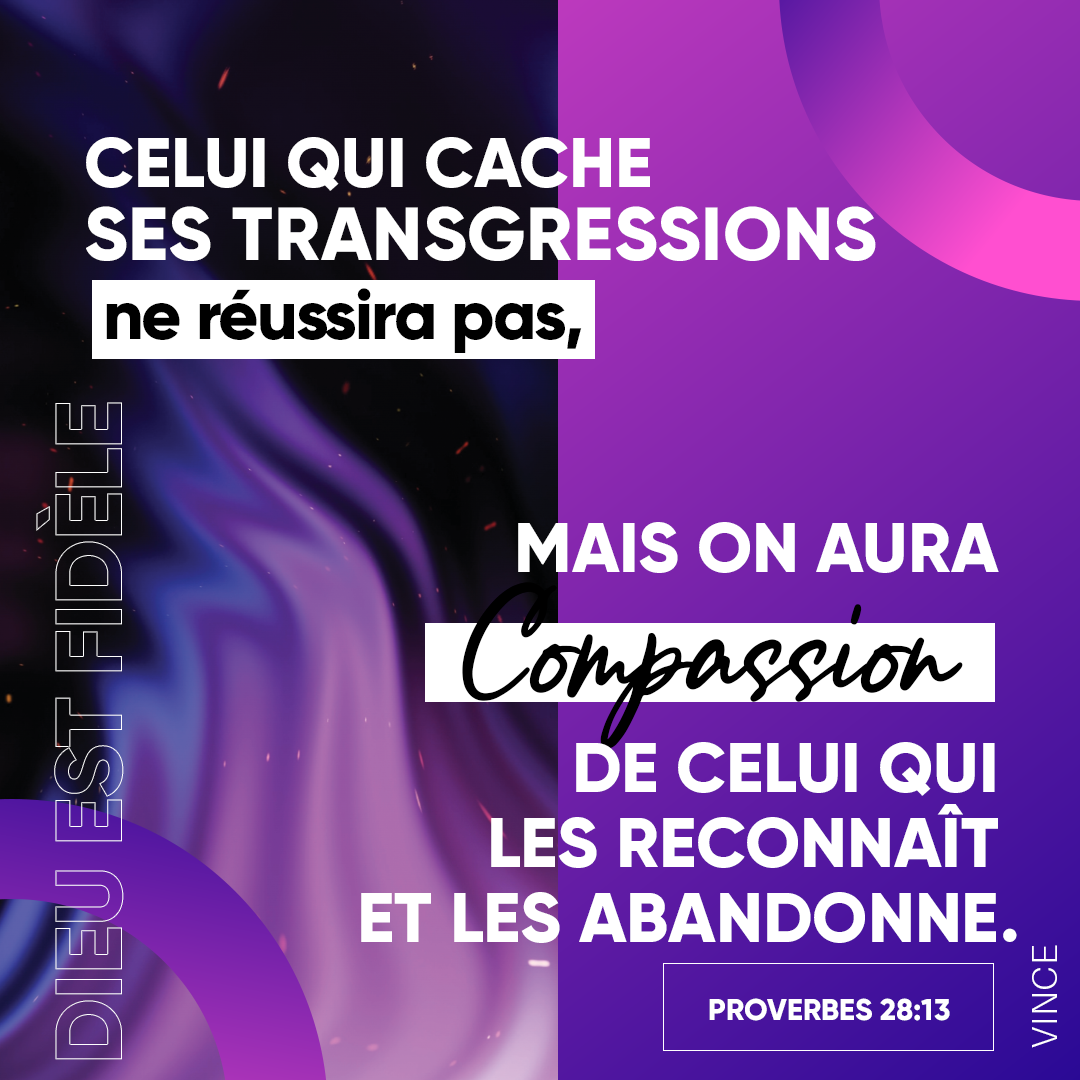 Proverbes 28:13 - Celui qui cache ses transgressions ne prospère point, Mais celui qui les avoue et les délaisse obtient miséricorde.