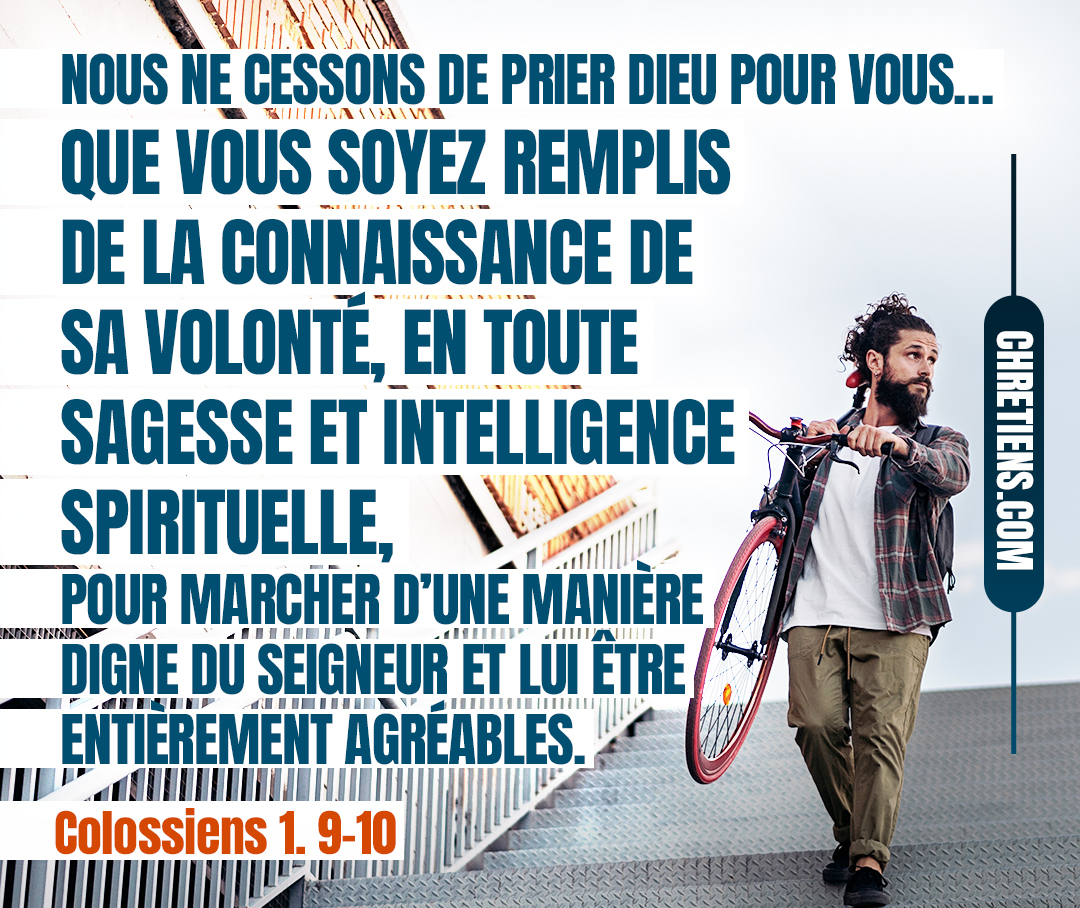 Colossiens 1:9 - C’est pour cela que nous aussi, depuis le jour où nous en avons été informés, nous ne cessons de prier Dieu pour vous, et de demander que vous soyez remplis de la connaissance de sa volonté, en toute sagesse et intelligence spirituelle