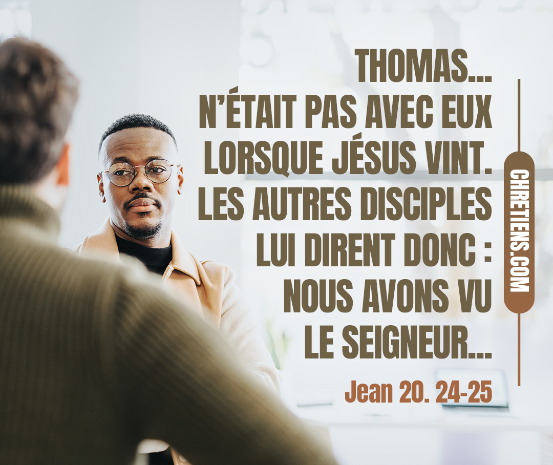 Les autres disciples lui dirent donc : Nous avons vu le Seigneur. Mais il leur dit : Si je ne vois dans ses mains la marque des clous, et si je ne mets mon doigt dans la marque des clous, et si je ne mets ma main dans son côté, je ne croirai point. Jean 20:24, 25