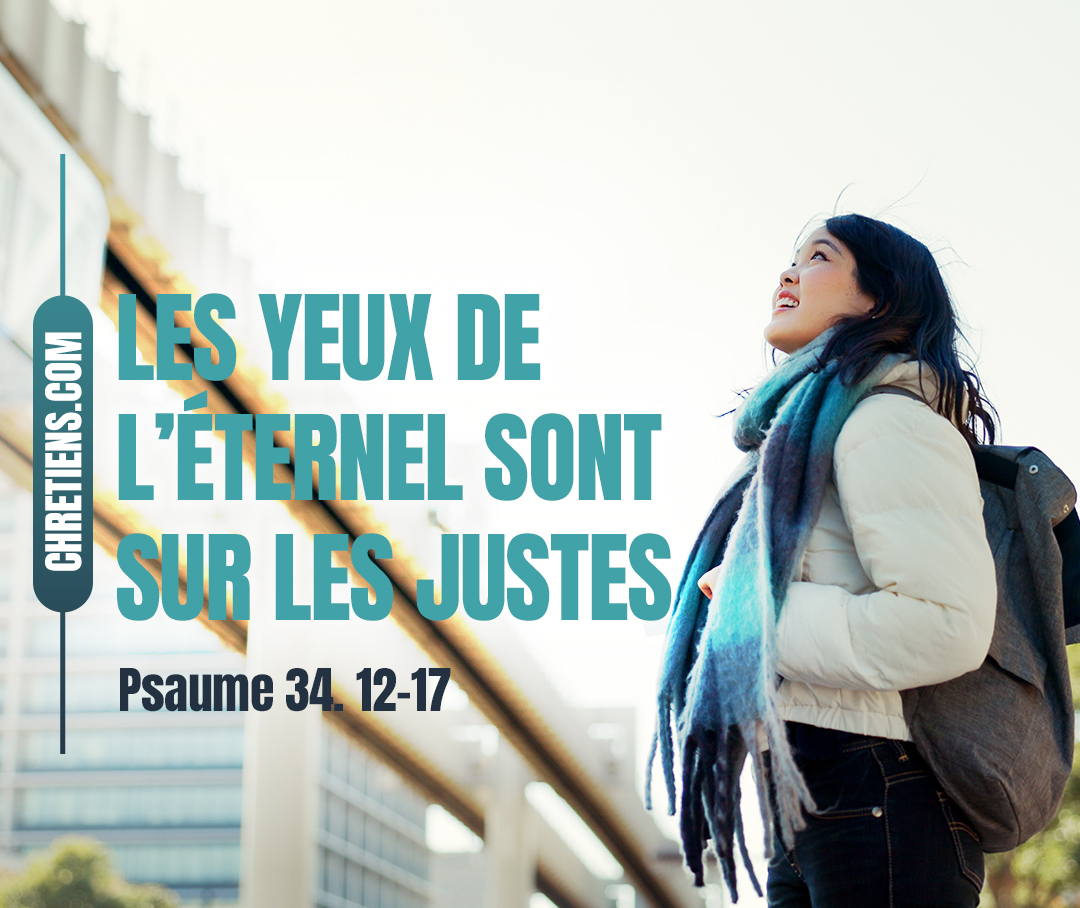 Venez, fils, écoutez-moi : je vous enseignerai la crainte de l’Éternel. Qui est l’homme qui prenne plaisir à la vie et qui aime voir des jours de bonheur ? Garde ta langue du mal, et tes lèvres de proférer la tromperie ; retire-toi du mal et fais le bien ; cherche la paix, et poursuis-la. Les yeux de l’Éternel regardent vers les justes, et ses oreilles sont ouvertes à leur cri. La face de l’Éternel est contre ceux qui font le mal. Psaumes 34:12-17