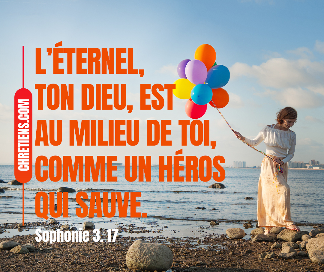 L’Éternel, ton Dieu, est au milieu de toi, comme un héros qui sauve ; Il fera de toi sa plus grande joie ; Il gardera le silence dans son amour ; Il aura pour toi des transports d’allégresse. Sophonie 3:17