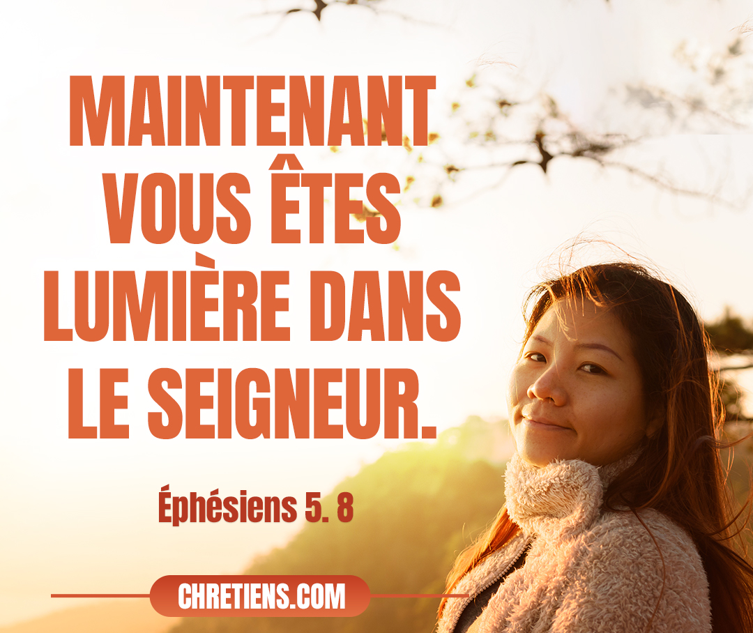 Autrefois vous étiez ténèbres, et maintenant vous êtes lumière dans le Seigneur. Marchez comme des enfants de lumière ! Ephésiens 5:8