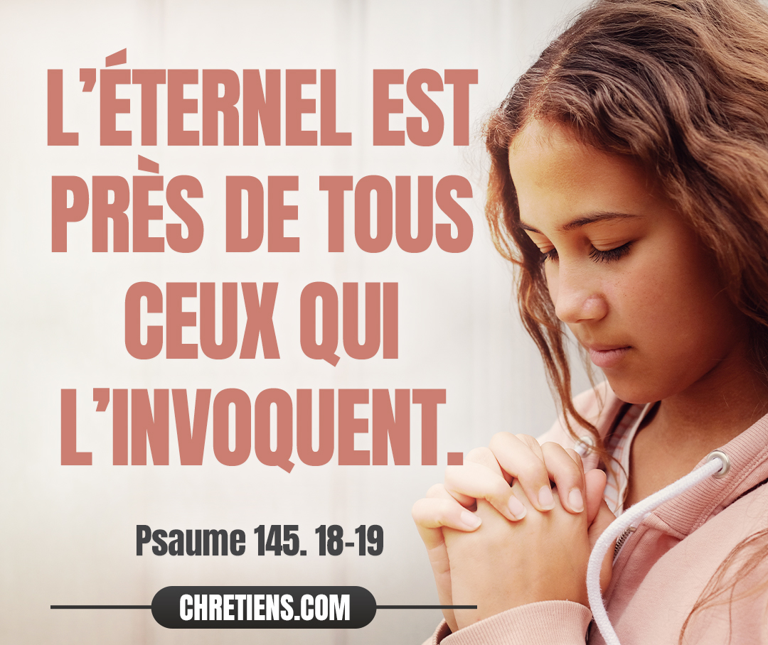 L’Éternel est près de tous ceux qui l’invoquent, De tous ceux qui l’invoquent avec sincérité. Psaumes 145:18-19