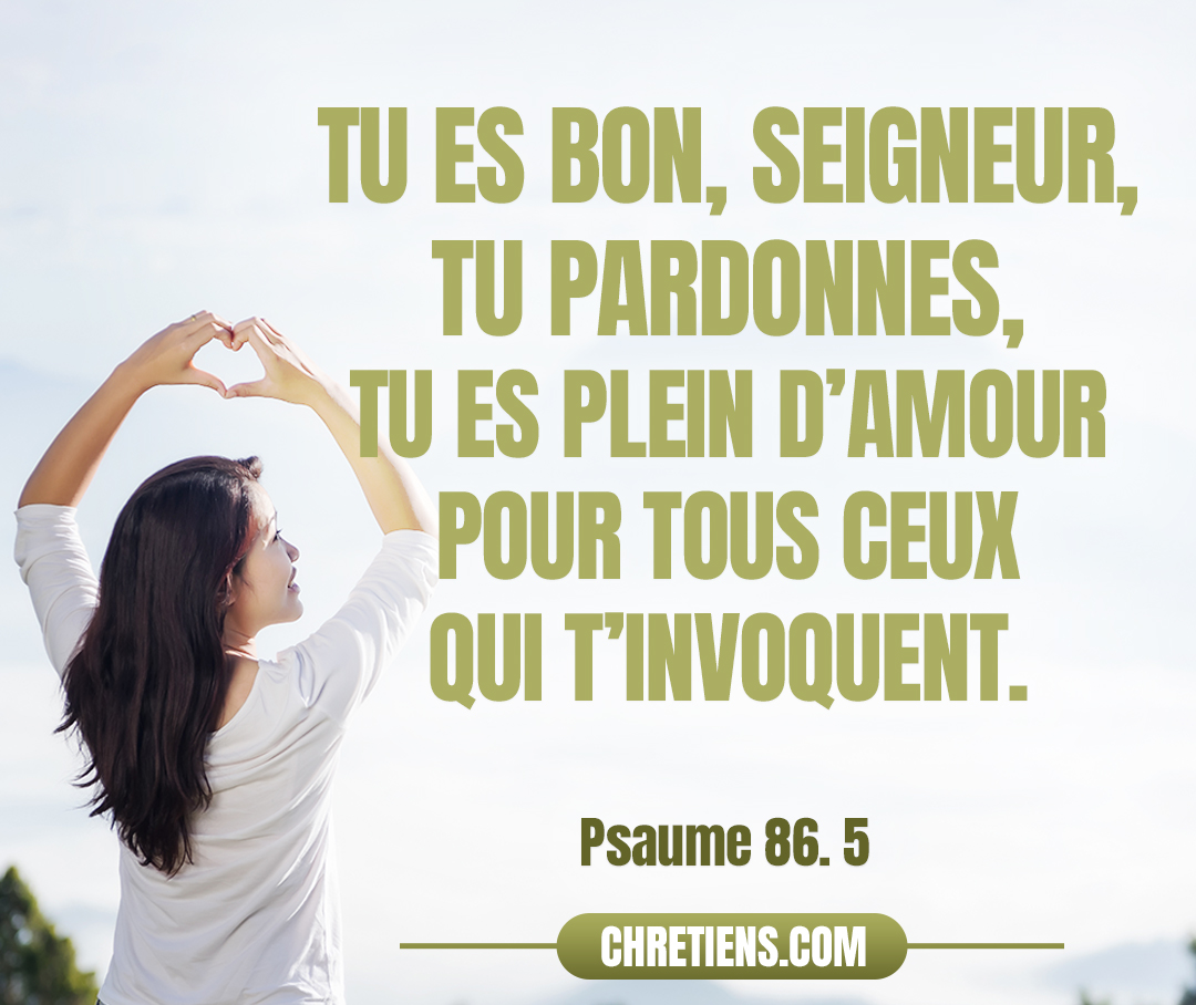 Tu es bon, Seigneur, tu pardonnes, tu es plein d’amour pour tous ceux qui t’invoquent. Psaumes 86:5