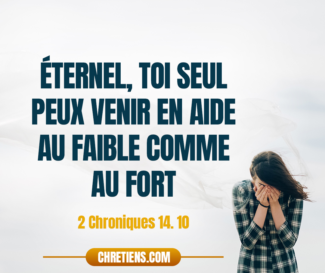 2 Chroniques 14:11 - (14.10) Asa invoqua l’Éternel, son Dieu, et dit : Éternel, toi seul peux venir en aide au faible comme au fort : viens à notre aide, Éternel, notre Dieu ! Car c’est sur toi que nous nous appuyons, et nous sommes venus en ton nom contre cette multitude. Éternel, tu es notre Dieu : que ce ne soit pas l’homme qui l’emporte sur toi !