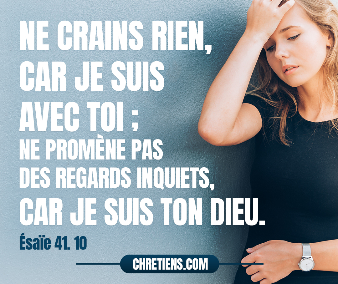 Esaïe 41:10 - Ne crains rien, car je suis avec toi ; Ne promène pas des regards inquiets, car je suis ton Dieu ; Je te fortifie, je viens à ton secours, Je te soutiens de ma droite triomphante.