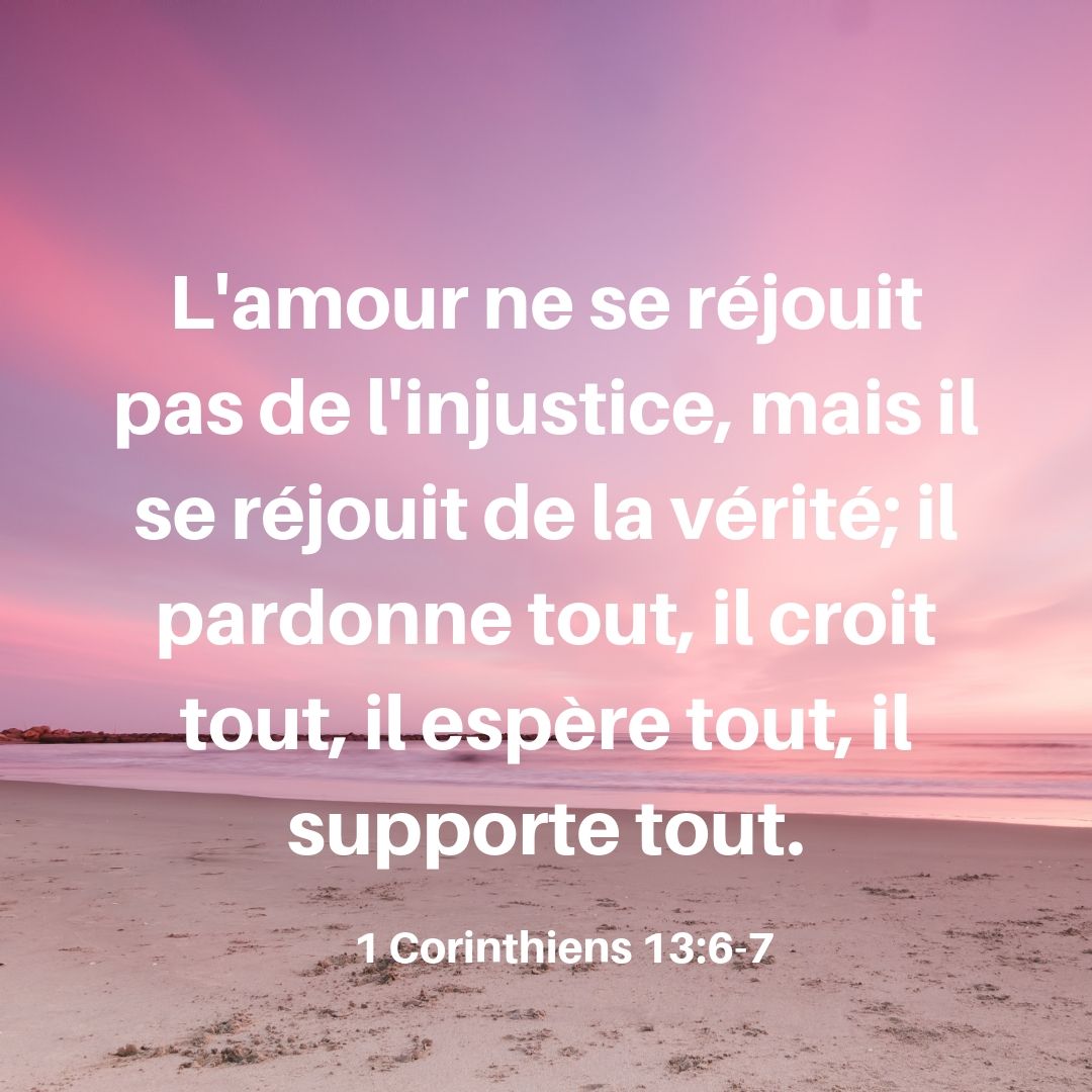 L'amour ne se réjouit point de l'injustice, mais il se réjouit de la vérité; il excuse tout, il croit tout, il espère tout, il supporte tout. 1 Corinthiens 13:6-7