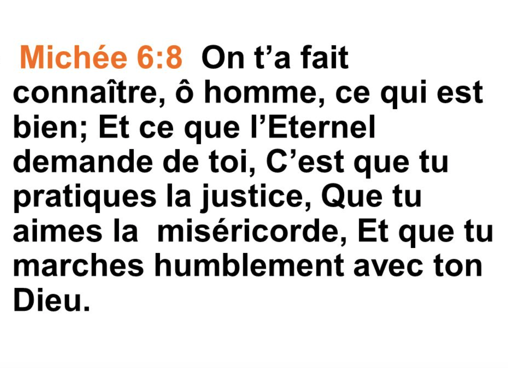 "On t'a fait connaître, ô homme, ce qui est bien; Et ce que l'Eternel demande de toi, C'est que tu pratiques la justice, Que tu aimes la miséricorde, Et que tu marches humblement avec ton Dieu." (Michée 6:8)