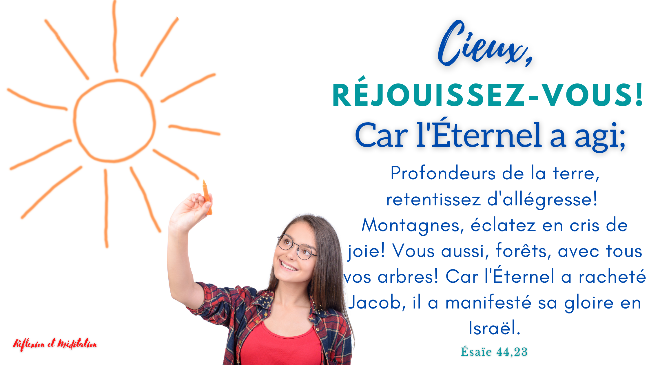 Cieux, réjouissez-vous ! Car l’Éternel a agi ; Profondeurs de la terre, retentissez d’allégresse ! Ésaïe 44,23