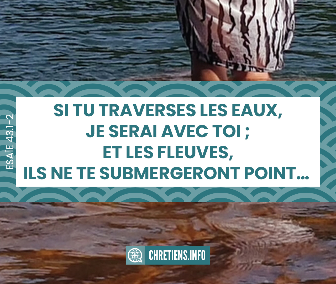 Si tu traverses les eaux, je serai avec toi ; Et les fleuves, ils ne te submergeront point ; Si tu marches dans le feu, tu ne te brûleras pas, Et la flamme ne t’embrasera pas. Esaïe 43:2