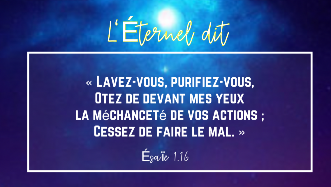 « Lavez-vous, purifiez-vous, Otez de devant mes yeux la méchanceté de vos actions; Cessez de faire le mal. »Ésaïe 1:16