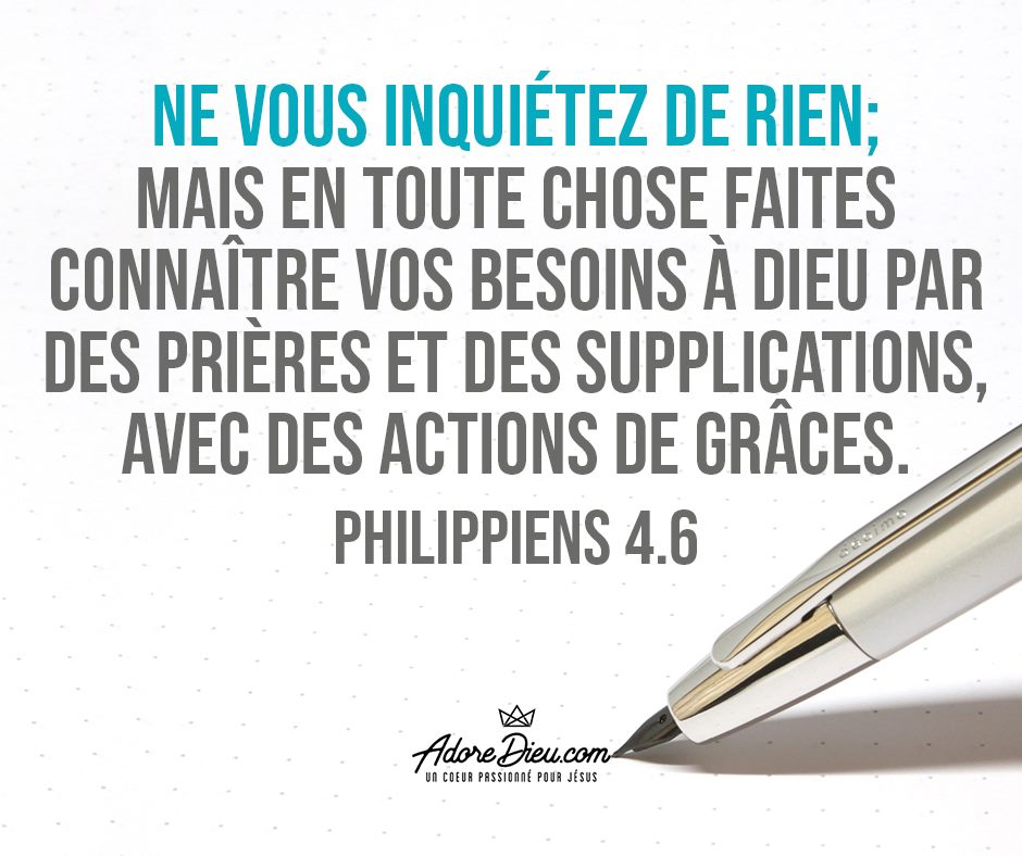 Ne vous inquiétez de rien ; mais en toute chose faites connaître vos besoins à Dieu par des prières et des supplications, avec des actions de grâces.