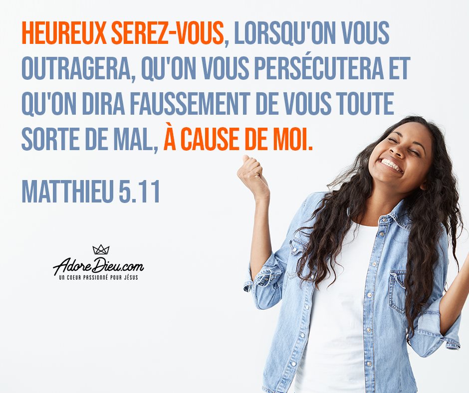 Matthieu 5:11 Louis Segond 1910 - Heureux serez-vous, lorsqu’on vous outragera, qu’on vous persécutera et qu’on dira faussement de vous toute sorte de mal, à cause de moi.