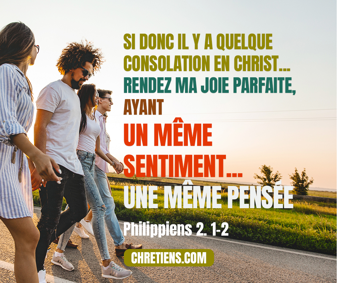 Si donc il y a quelque consolation en Christ, s’il y a quelque soulagement dans la charité, s’il y a quelque union d’esprit, s’il y a quelque compassion et quelque miséricorde, rendez ma joie parfaite, ayant un même sentiment, un même amour, une même âme, une même pensée. Philippiens 2:1-2