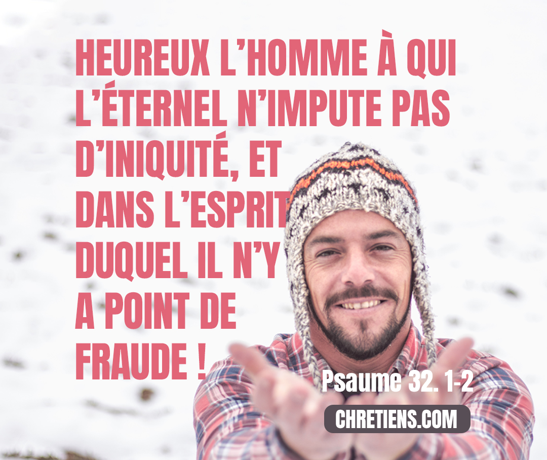 Heureux celui dont la transgression est pardonnée, et dont le péché est couvert ! Heureux l’homme à qui l’Éternel ne compte pas l’iniquité, et dans l’esprit duquel il n’y a pas de fraude ! Psaume 32. 1, 2