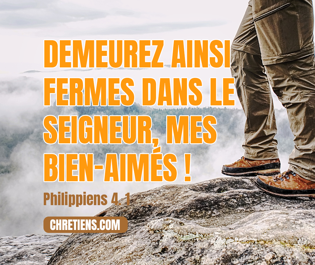 C’est pourquoi, mes bien-aimés, et très chers frères, vous qui êtes ma joie et ma couronne, demeurez ainsi fermes dans le Seigneur, mes bien-aimés ! Philippiens 4:1