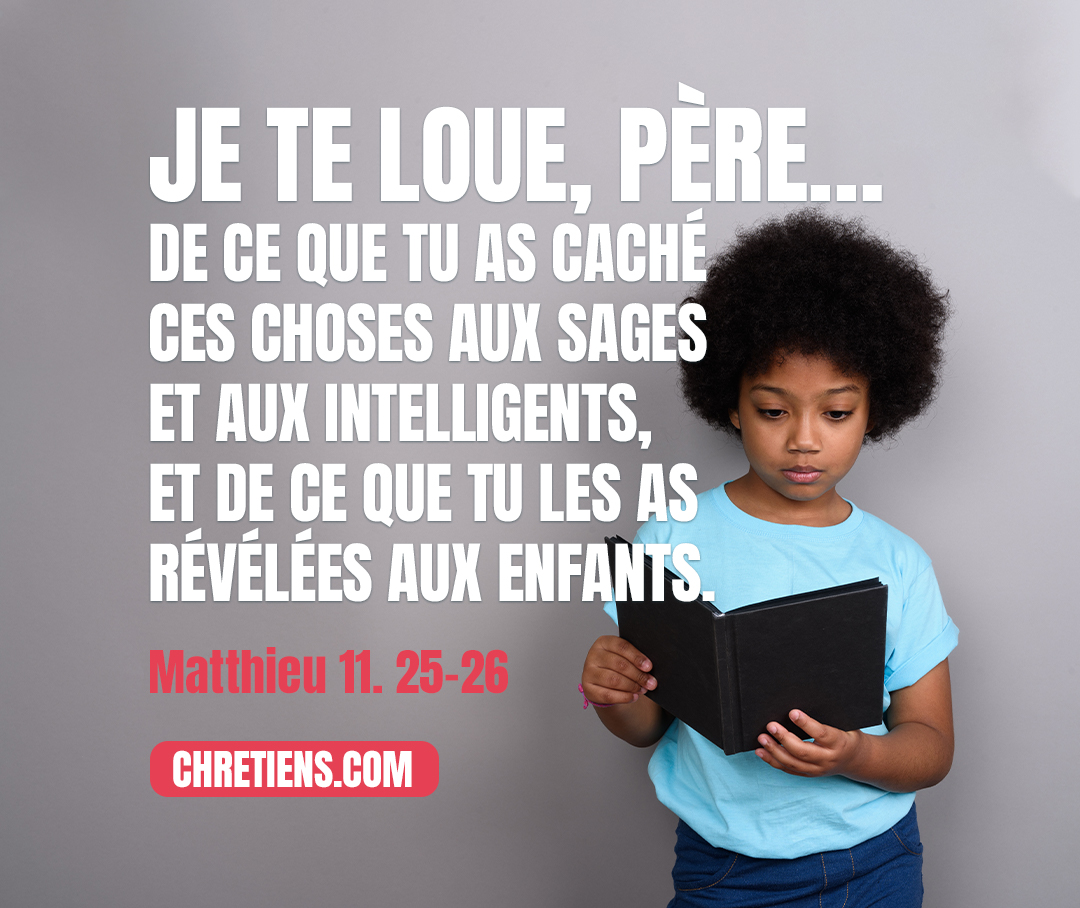 En ce temps-là, Jésus prit la parole, et dit : Je te loue, Père, Seigneur du ciel et de la terre, de ce que tu as caché ces choses aux sages et aux intelligents, et de ce que tu les as révélées aux enfants. Matthieu 11:25, 26