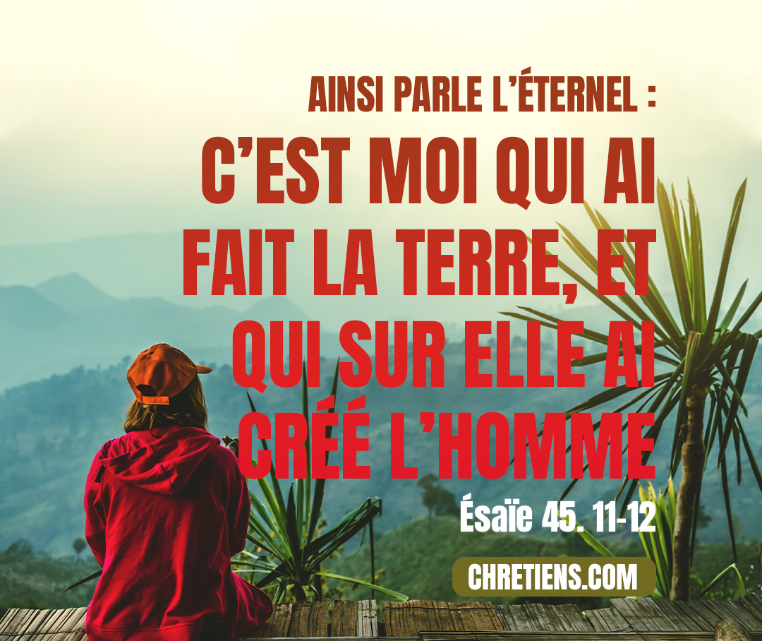 Ainsi dit l’Éternel… J’ai fait la terre et j’ai créé l’homme sur elle ; c’est moi, ce sont mes mains qui ont étendu les cieux, et j’ai ordonné toute leur armée. Ésaïe 45. 11, 12