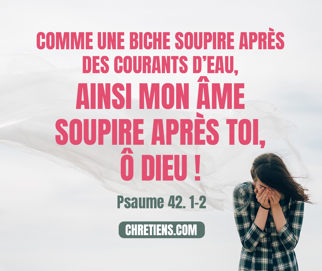 Psaumes 42:1 - (42.1) Au chef des chantres. Cantique des fils de Koré. (42.2) Comme une biche soupire après des courants d’eau, Ainsi mon âme soupire après toi, ô Dieu !