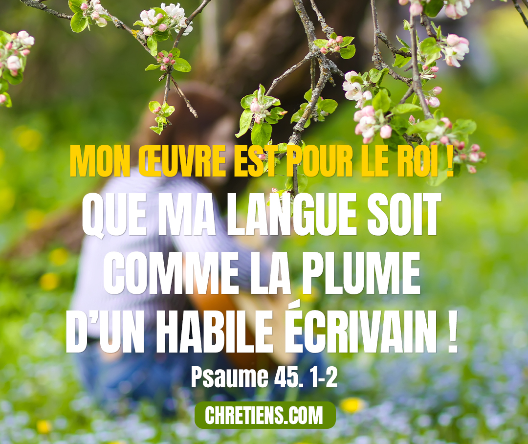 Psaumes 45:1 - (45.1) Au chef des chantres. Sur les lis. Des fils de Koré. Cantique. Chant d’amour. (45.2) Des paroles pleines de charme bouillonnent dans mon cœur. Je dis : Mon œuvre est pour le roi ! Que ma langue soit comme la plume d’un habile écrivain !