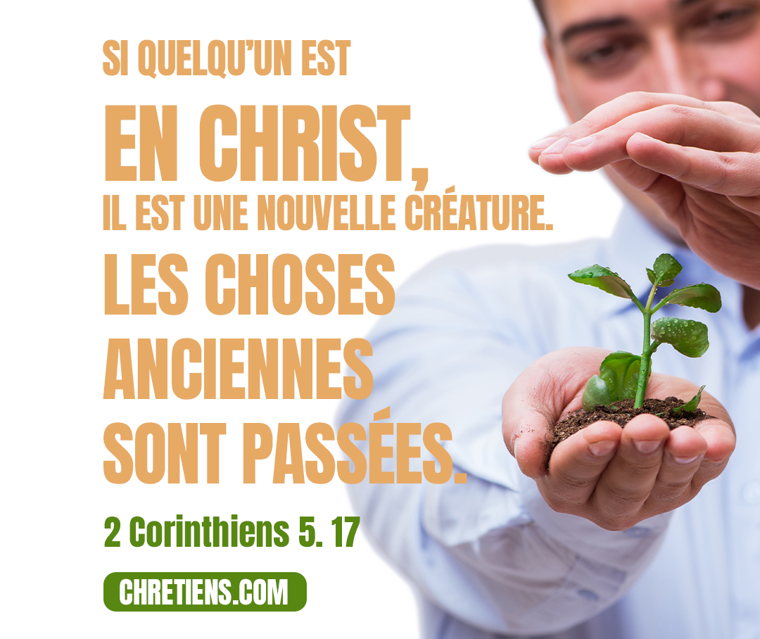 Si quelqu’un est en Christ, il est une nouvelle créature. Les choses anciennes sont passées ; voici, toutes choses sont devenues nouvelles. 2 Corinthiens 5:17