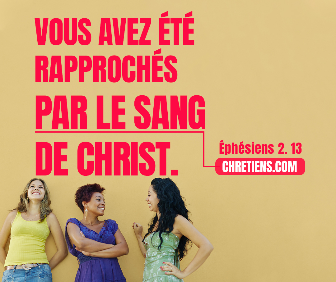 Ephésiens 2:13 - Mais maintenant, en Jésus-Christ, vous qui étiez jadis éloignés, vous avez été rapprochés par le sang de Christ.