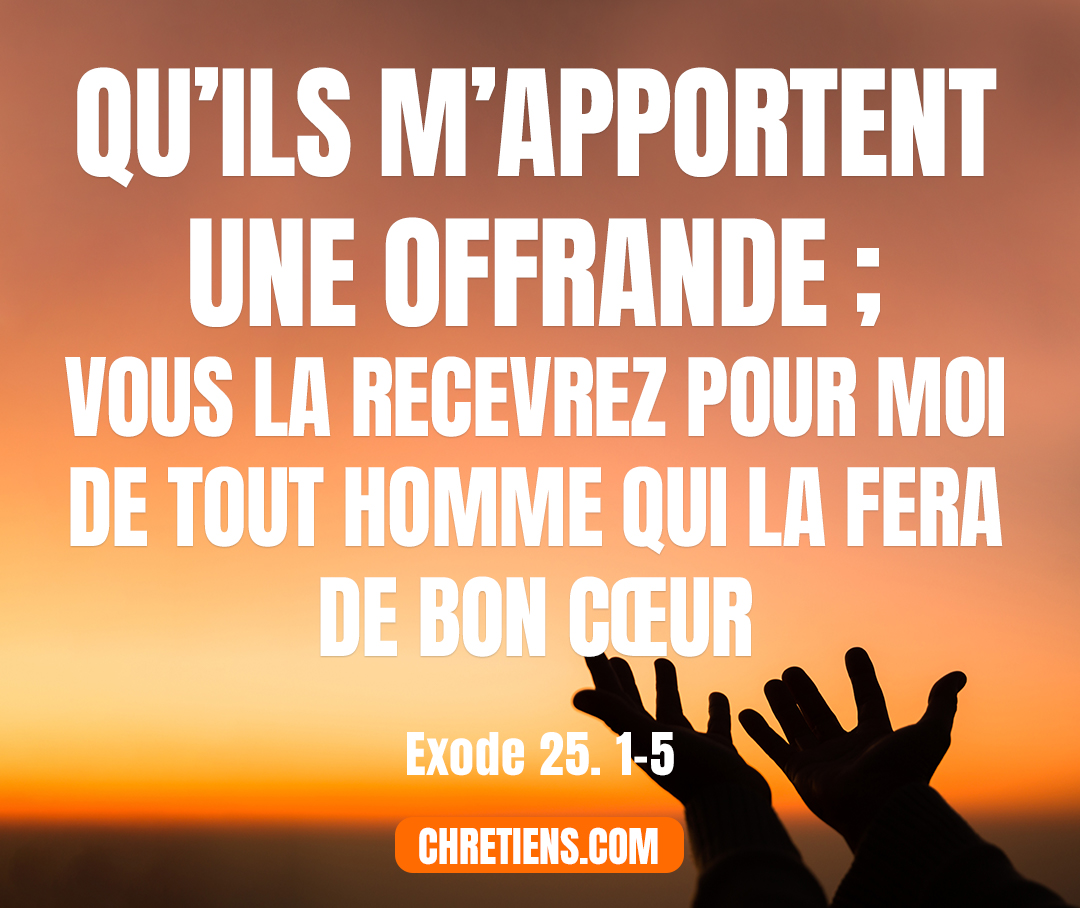 Exode 25:2 - Parle aux enfants d’Israël. Qu’ils m’apportent une offrande ; vous la recevrez pour moi de tout homme qui la fera de bon cœur.