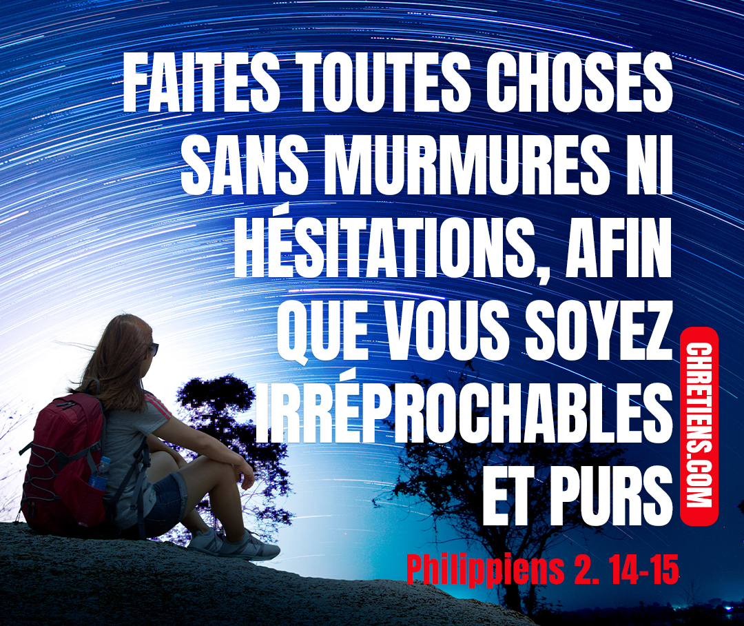 Faites tout sans murmures ni raisonnements, afin que vous soyez sans reproche et purs, des enfants de Dieu irréprochables, au milieu d’une génération dévoyée et pervertie, parmi laquelle vous brillez comme des luminaires dans le monde.Philippiens 2. 14, 15, 15