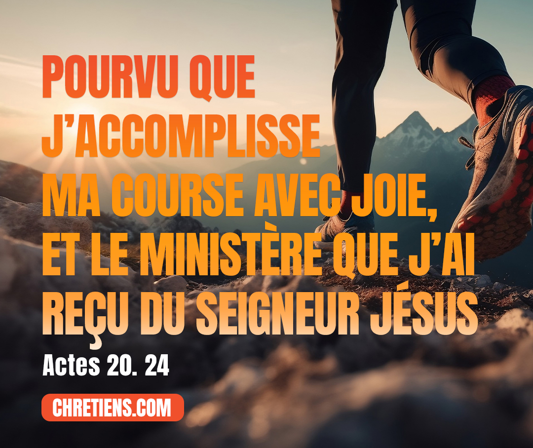 Actes 20:24 - Mais je ne fais pour moi-même aucun cas de ma vie, comme si elle m’était précieuse, pourvu que j’accomplisse ma course avec joie, et le ministère que j’ai reçu du Seigneur Jésus, d’annoncer la bonne nouvelle de la grâce de Dieu.