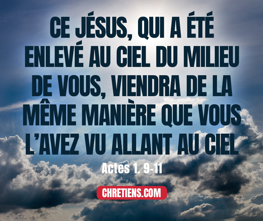 Actes 1:11 - et dirent : Hommes Galiléens, pourquoi vous arrêtez-vous à regarder au ciel ? Ce Jésus, qui a été enlevé au ciel du milieu de vous, viendra de la même manière que vous l’avez vu allant au ciel.