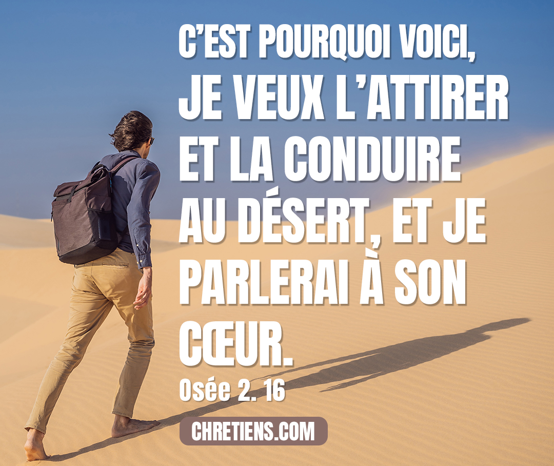 C’est pourquoi voici, je veux l’attirer et la conduire au désert, et je parlerai à son cœur. Osée 2:16-18