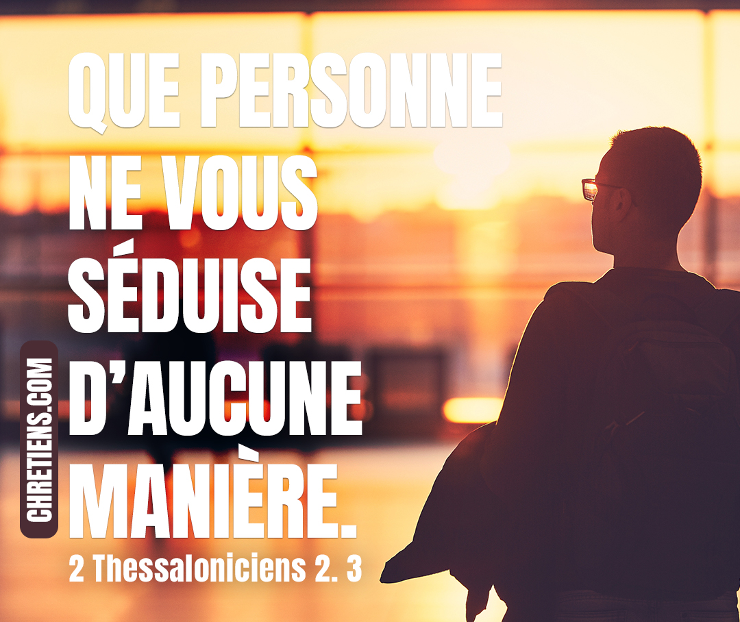 Que personne ne vous séduise d’aucune manière ; car il faut que l’apostasie soit arrivée auparavant, et qu’on ait vu paraître l’homme du péché, le fils de la perdition. 2 Thessaloniciens 2:3