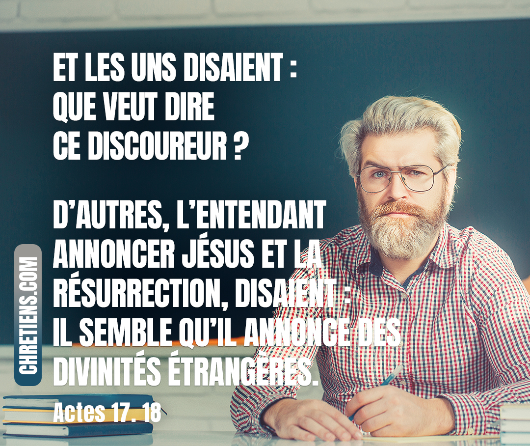 Quelques philosophes épicuriens et stoïciens se mirent à parler avec lui. Et les uns disaient : Que veut dire ce discoureur ? D’autres, l’entendant annoncer Jésus et la résurrection, disaient : Il semble qu’il annonce des divinités étrangères. Actes 17:18