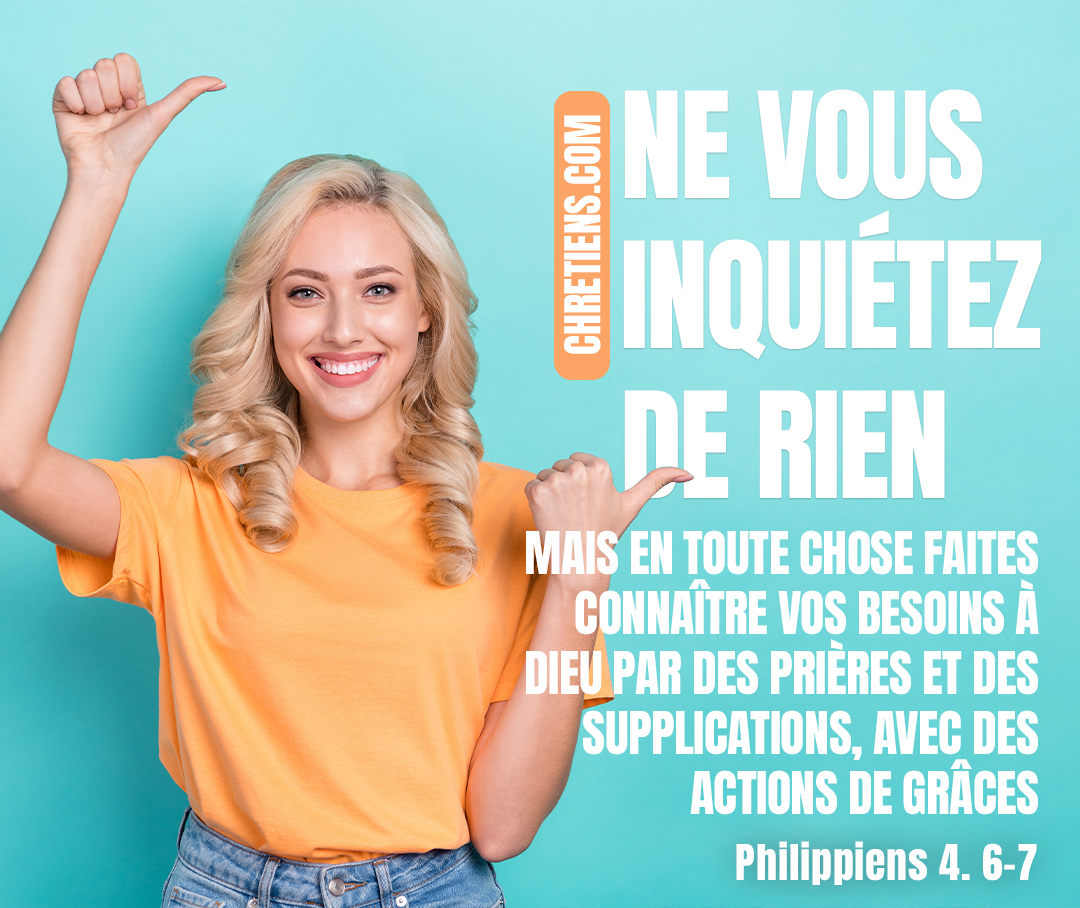 Ne vous inquiétez de rien ; mais en toute chose faites connaître vos besoins à Dieu par des prières et des supplications, avec des actions de grâces. Et la paix de Dieu, qui surpasse toute intelligence, gardera vos cœurs et vos pensées en Jésus-Christ. Philippiens 4:6-7