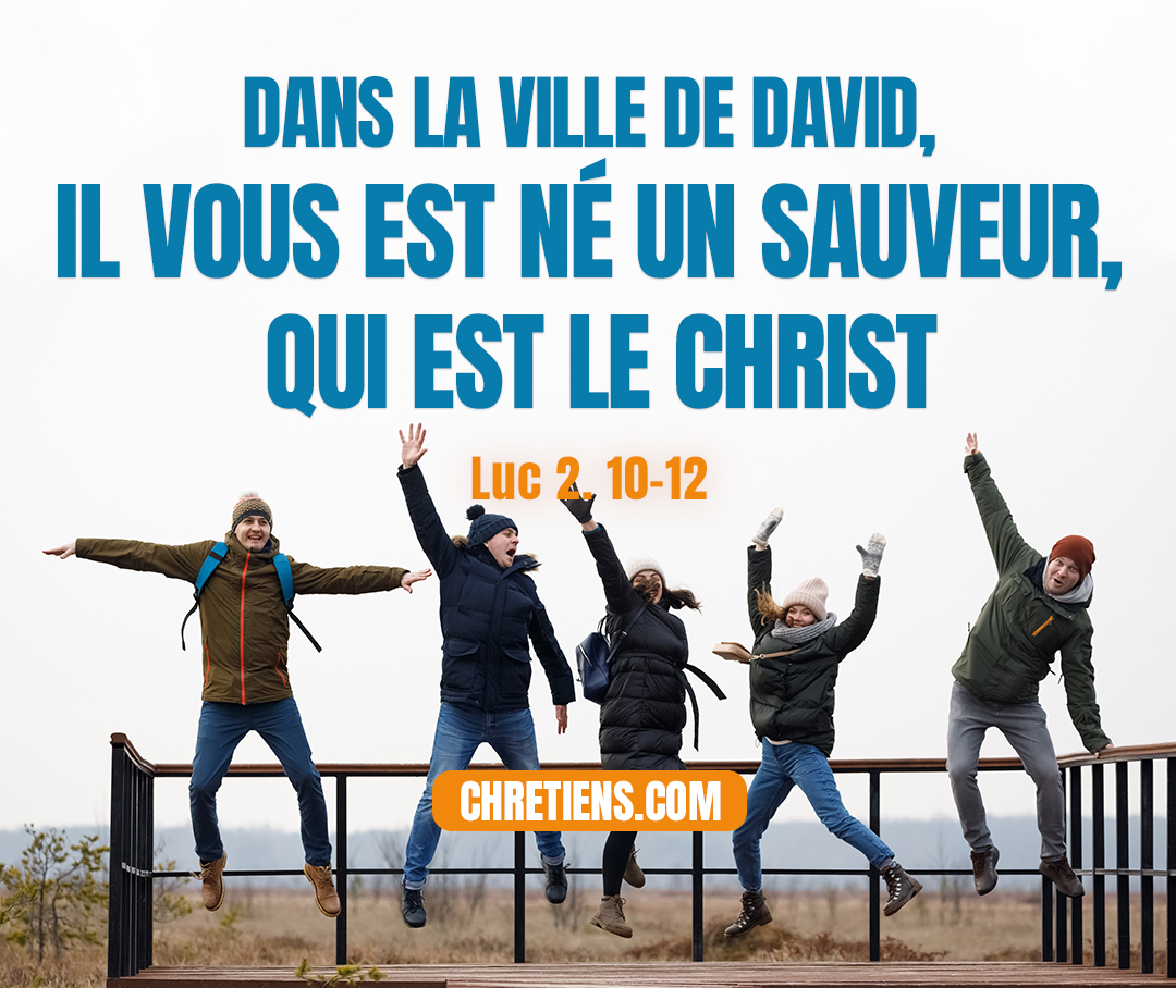 Mais l'ange leur dit: Ne craignez point; car je vous annonce une bonne nouvelle, qui sera pour tout le peuple le sujet d'une grande joie: c'est qu'aujourd'hui, dans la ville de David, il vous est né un Sauveur, qui est le Christ, le Seigneur. En voici pour vous le signe : vous trouverez un petit enfant emmailloté et couché dans une crèche. Luc 2. 10-12