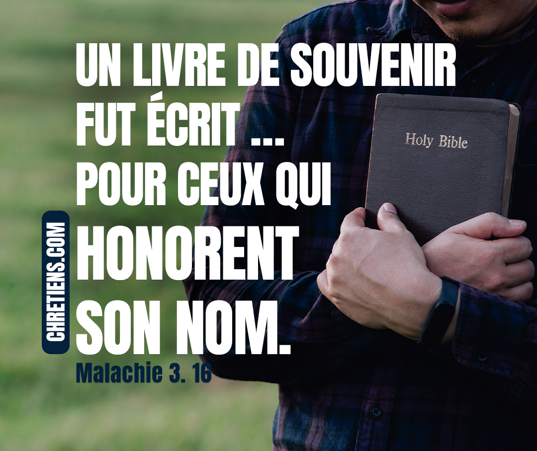 Alors ceux qui craignent l’Éternel se parlèrent l’un à l’autre ; L’Éternel fut attentif, et il écouta ; Et un livre de souvenir fut écrit devant lui Pour ceux qui craignent l’Éternel Et qui honorent son nom. Malachie 3:16