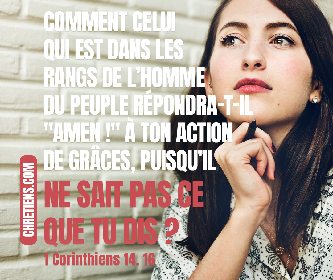 Autrement, si tu rends grâces par l’esprit, comment celui qui est dans les rangs de l’homme du peuple répondra-t-il Amen ! à ton action de grâces, puisqu’il ne sait pas ce que tu dis ? 1 Corinthiens 14:16