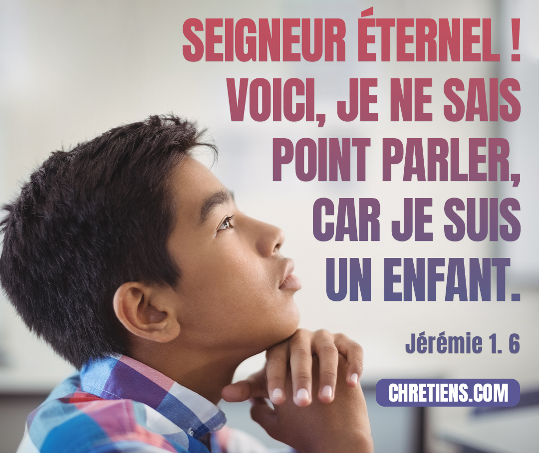 Je répondis : Ah ! Seigneur Éternel ! Voici, je ne sais point parler, car je suis un enfant. Jérémie 1:6