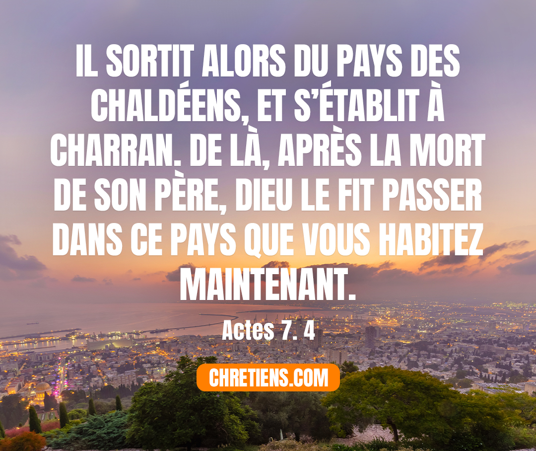 [Abram] sortit alors du pays des Chaldéens, et s’établit à Charran. De là, après la mort de son père, Dieu le fit passer dans ce pays que vous habitez maintenant. Actes 7:4