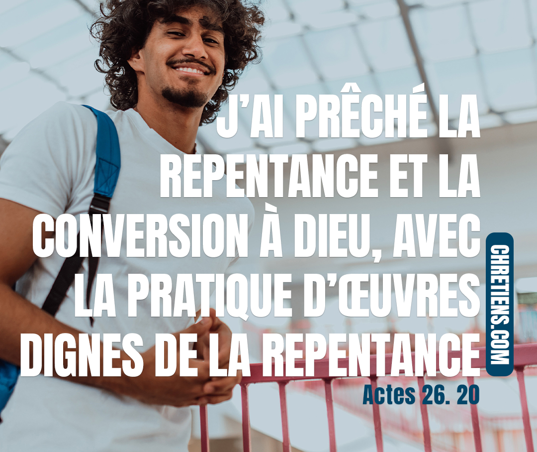 A ceux de Damas d’abord, puis à Jérusalem, dans toute la Judée, et chez les païens, j’ai prêché la repentance et la conversion à Dieu, avec la pratique d’œuvres dignes de la repentance. Actes 26:20