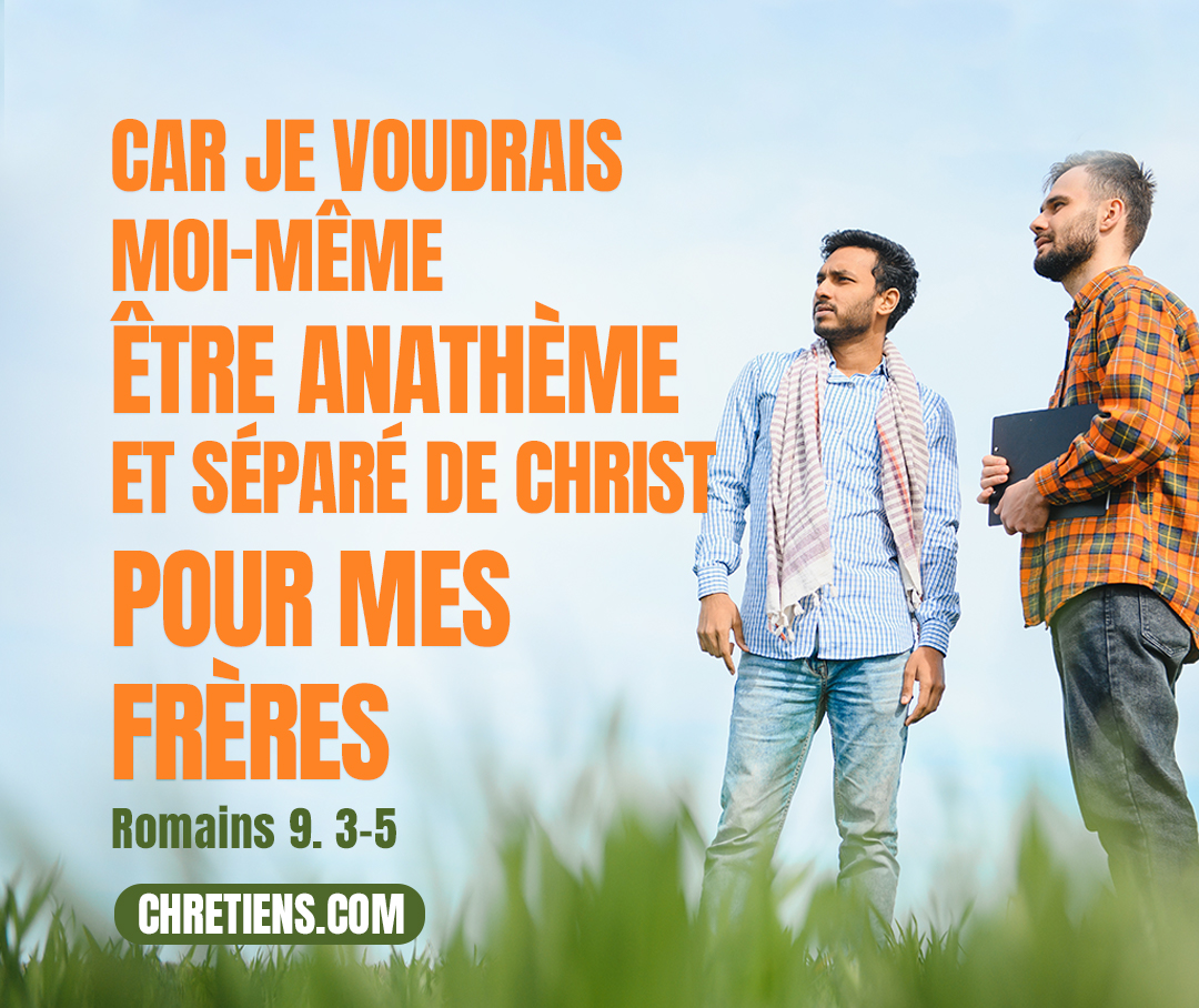 [Paul a dit] : J’ai souhaité être anathème, séparé du Christ, pour mes frères, mes parents selon la chair, qui sont Israélites, à qui appartiennent… le don de la Loi, le service divin et les promesses ; ils ont les pères, et c’est d’eux que, selon la chair, est issu le Christ, qui est sur toutes choses Dieu béni éternellement. Amen ! Romains 9:3, 5