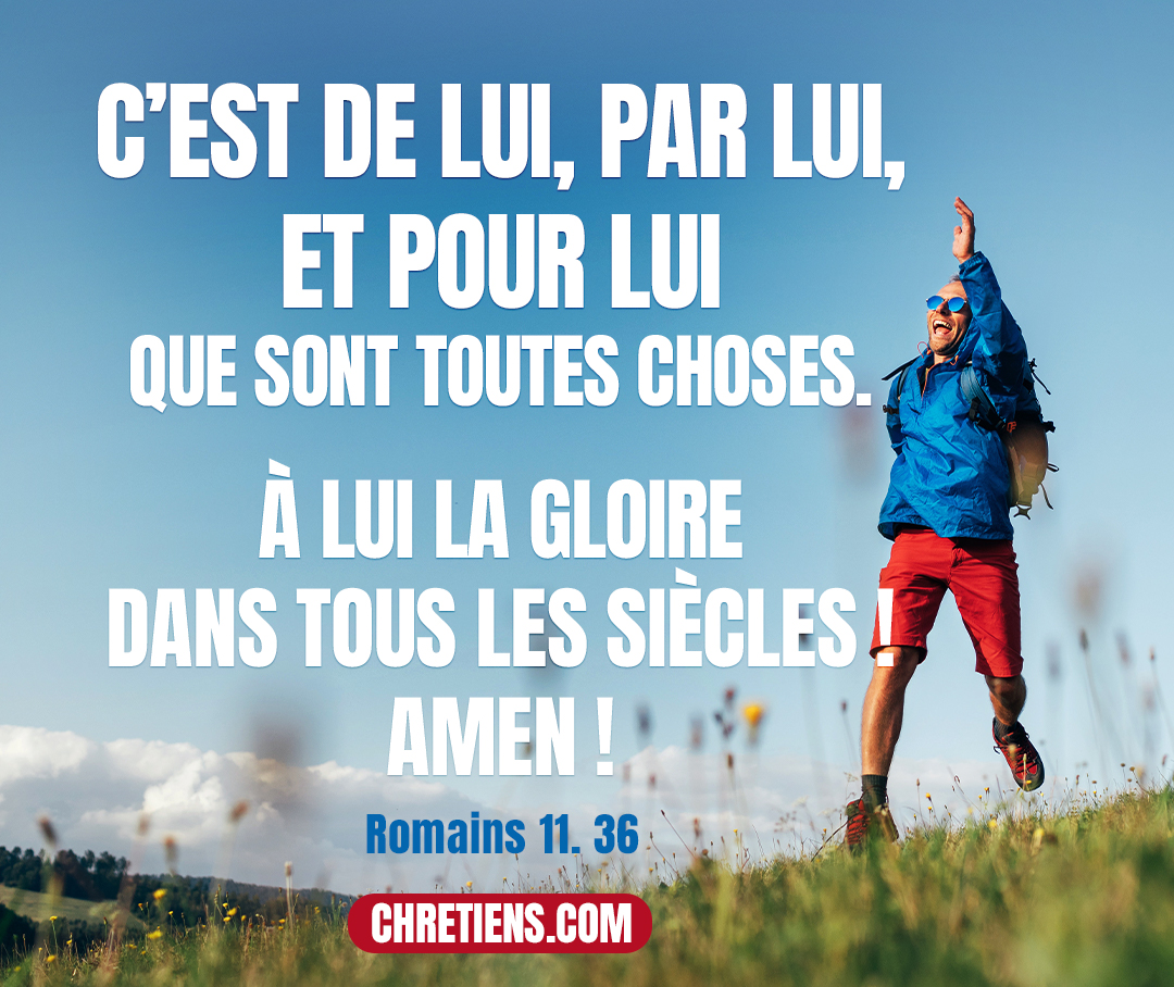 C’est de lui, par lui, et pour lui que sont toutes choses. À lui la gloire dans tous les siècles ! Amen ! Romains 11:36